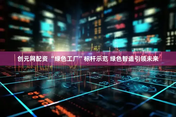 创元网配资 “绿色工厂”标杆示范 绿色智造引领未来
