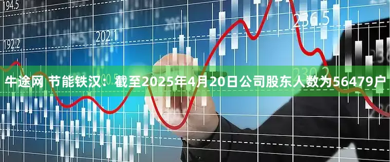 牛途网 节能铁汉：截至2025年4月20日公司股东人数为56479户