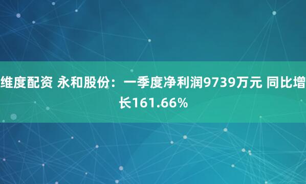 维度配资 永和股份：一季度净利润9739万元 同比增长161.66%