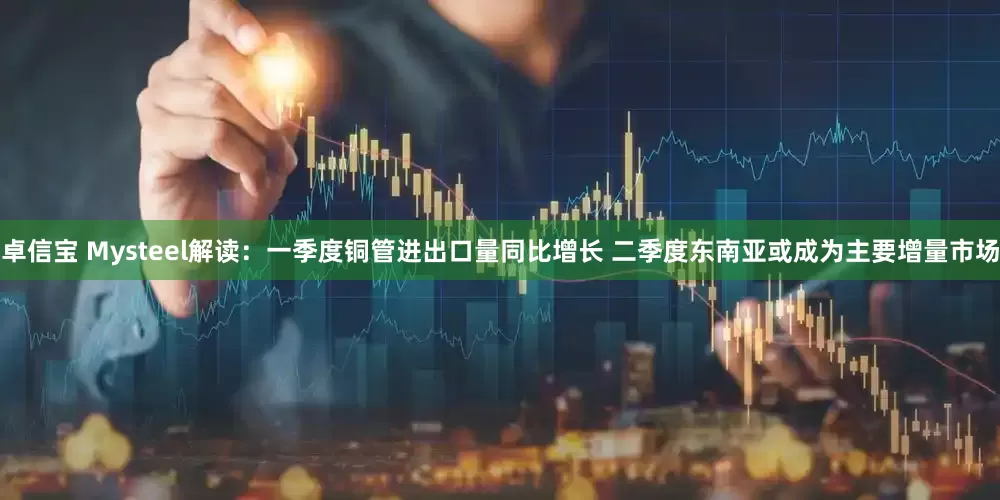 卓信宝 Mysteel解读：一季度铜管进出口量同比增长 二季度东南亚或成为主要增量市场