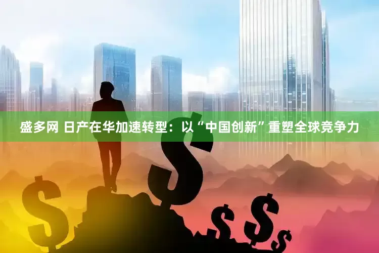 盛多网 日产在华加速转型：以“中国创新”重塑全球竞争力