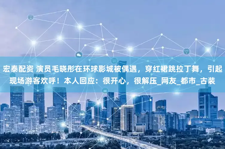 宏泰配资 演员毛晓彤在环球影城被偶遇，穿红裙跳拉丁舞，引起现场游客欢呼！本人回应：很开心，很解压_网友_都市_古装