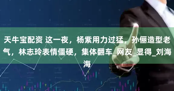 天牛宝配资 这一夜，杨紫用力过猛，孙俪造型老气，林志玲表情僵硬，集体翻车_网友_显得_刘海