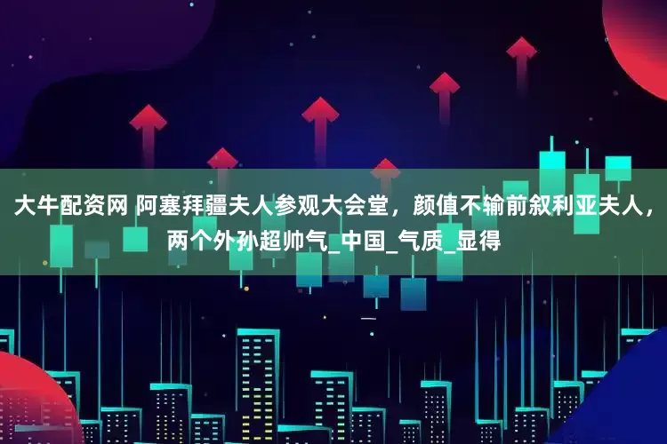 大牛配资网 阿塞拜疆夫人参观大会堂，颜值不输前叙利亚夫人，两个外孙超帅气_中国_气质_显得