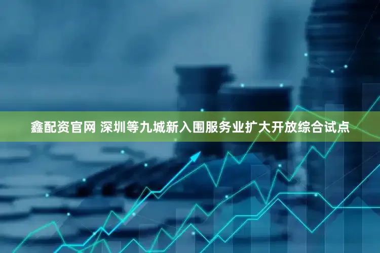 鑫配资官网 深圳等九城新入围服务业扩大开放综合试点