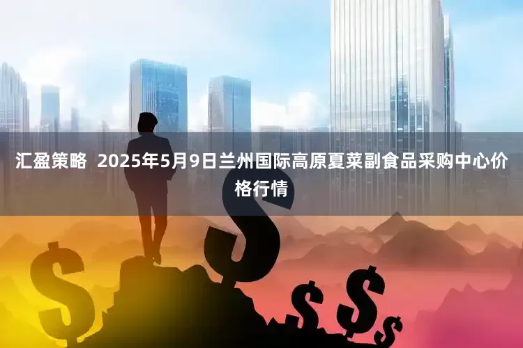 汇盈策略  2025年5月9日兰州国际高原夏菜副食品采购中心价格行情