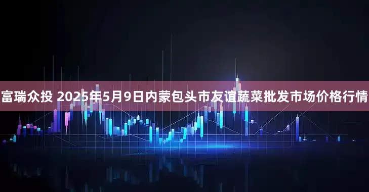 富瑞众投 2025年5月9日内蒙包头市友谊蔬菜批发市场价格行情