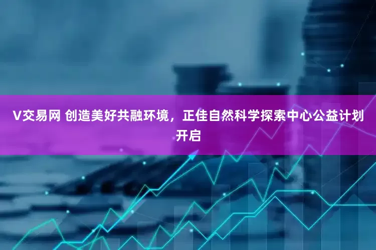 V交易网 创造美好共融环境，正佳自然科学探索中心公益计划开启