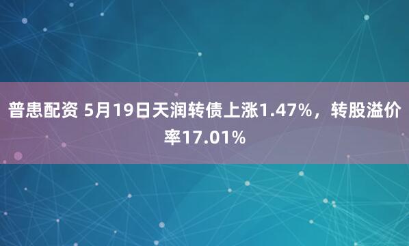 普患配资 5月19日天润转债上涨1.47%，转股溢价率17.01%