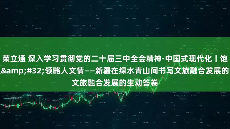 荣立通 深入学习贯彻党的二十届三中全会精神·中国式现代化丨饱览山川美&#32;领略人文情——新疆在绿水青山间书写文旅融合发展的生动答卷