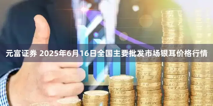 元富证券 2025年6月16日全国主要批发市场银耳价格行情
