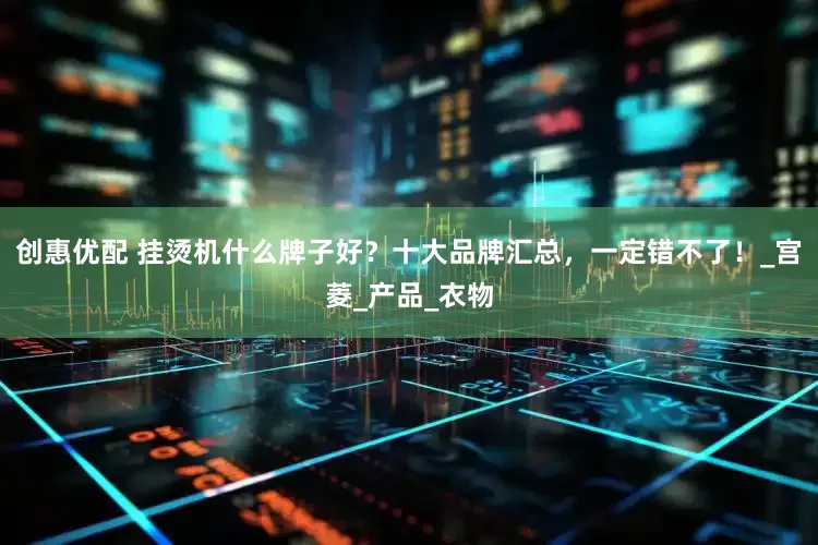 创惠优配 挂烫机什么牌子好？十大品牌汇总，一定错不了！_宫菱_产品_衣物