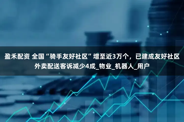 盈禾配资 全国“骑手友好社区”增至近3万个，已建成友好社区外卖配送客诉减少4成_物业_机器人_用户