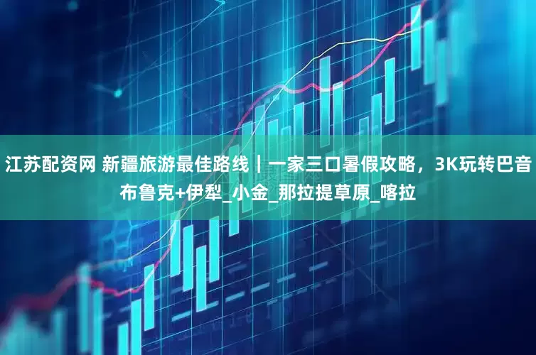 江苏配资网 新疆旅游最佳路线｜一家三口暑假攻略，3K玩转巴音布鲁克+伊犁_小金_那拉提草原_喀拉