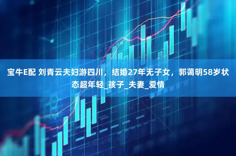 宝牛E配 刘青云夫妇游四川，结婚27年无子女，郭蔼明58岁状态超年轻_孩子_夫妻_爱情