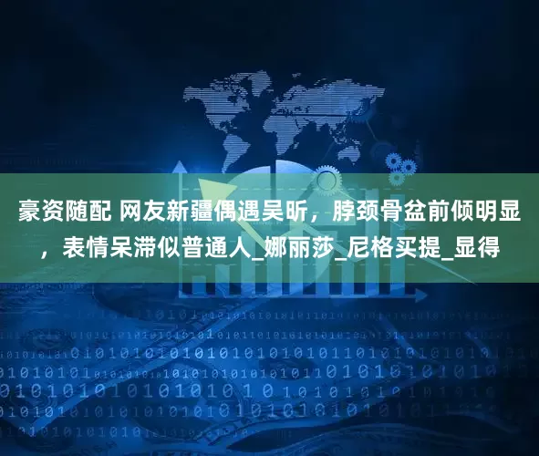 豪资随配 网友新疆偶遇吴昕，脖颈骨盆前倾明显，表情呆滞似普通人_娜丽莎_尼格买提_显得