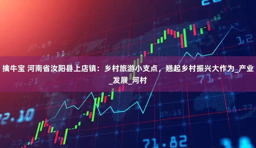 擒牛宝 河南省汝阳县上店镇：乡村旅游小支点，翘起乡村振兴大作为_产业_发展_河村