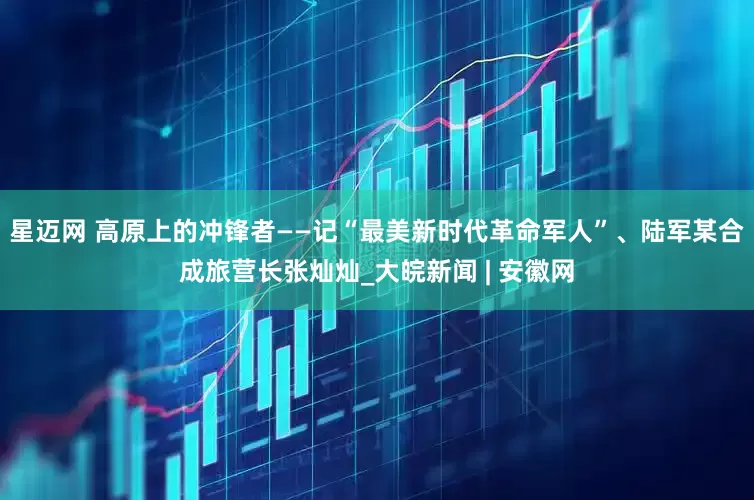 星迈网 高原上的冲锋者——记“最美新时代革命军人”、陆军某合成旅营长张灿灿_大皖新闻 | 安徽网