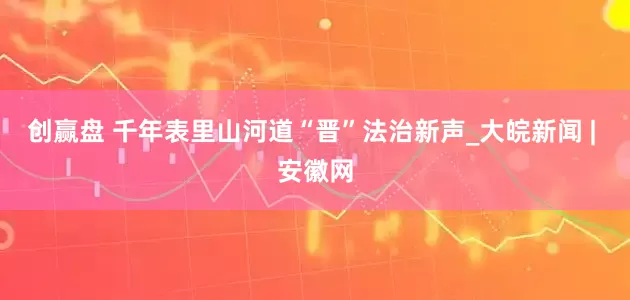 创赢盘 千年表里山河道“晋”法治新声_大皖新闻 | 安徽网