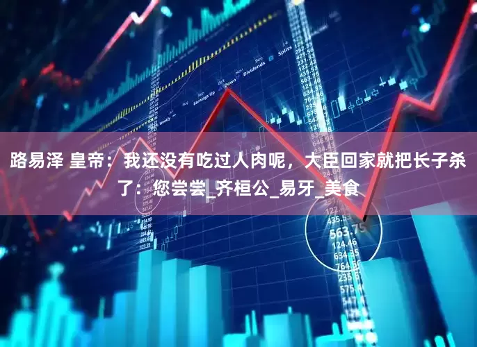 路易泽 皇帝：我还没有吃过人肉呢，大臣回家就把长子杀了：您尝尝_齐桓公_易牙_美食