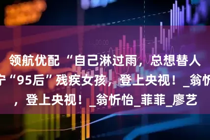 领航优配 “自己淋过雨，总想替人撑把伞”！南宁“95后”残疾女孩，登上央视！_翁忻怡_菲菲_廖艺