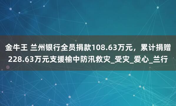 金牛王 兰州银行全员捐款108.63万元，累计捐赠228.63万元支援榆中防汛救灾_受灾_爱心_兰行