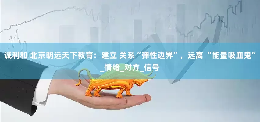 诚利和 北京明远天下教育：建立 关系“弹性边界”，远离 “能量吸血鬼”_情绪_对方_信号