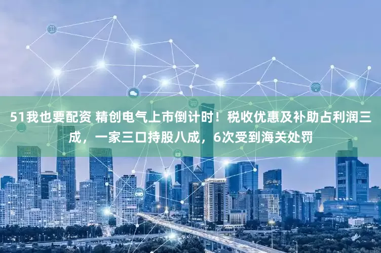 51我也要配资 精创电气上市倒计时！税收优惠及补助占利润三成，一家三口持股八成，6次受到海关处罚
