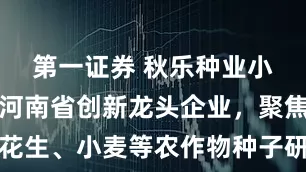 第一证券 秋乐种业小幅收涨：河南省创新龙头企业，聚焦玉米、花生、小麦等农作物种子研发繁育及加工销售和技术服务
