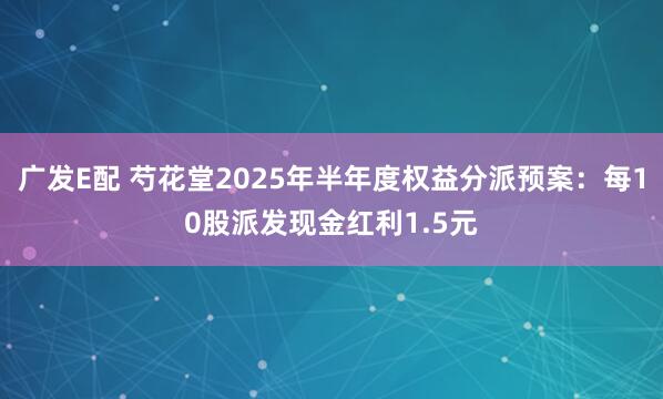 广发E配 芍花堂2025年半年度权益分派预案：每10股派发现金红利1.5元