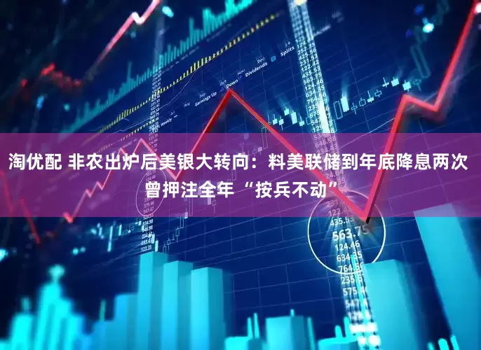 淘优配 非农出炉后美银大转向：料美联储到年底降息两次 曾押注全年 “按兵不动”