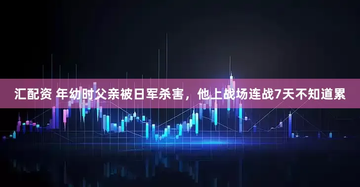 汇配资 年幼时父亲被日军杀害，他上战场连战7天不知道累