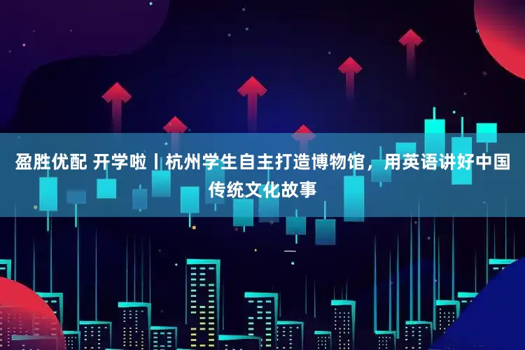 盈胜优配 开学啦丨杭州学生自主打造博物馆，用英语讲好中国传统文化故事