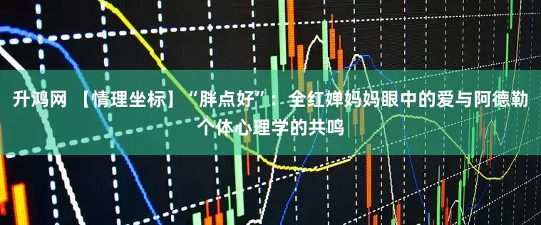 升鸿网 【情理坐标】“胖点好”：全红婵妈妈眼中的爱与阿德勒个体心理学的共鸣