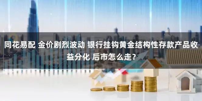 同花易配 金价剧烈波动 银行挂钩黄金结构性存款产品收益分化 后市怎么走？