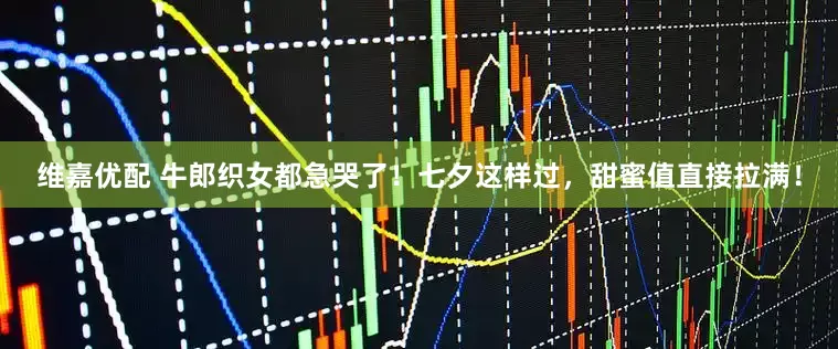 维嘉优配 牛郎织女都急哭了！七夕这样过，甜蜜值直接拉满！